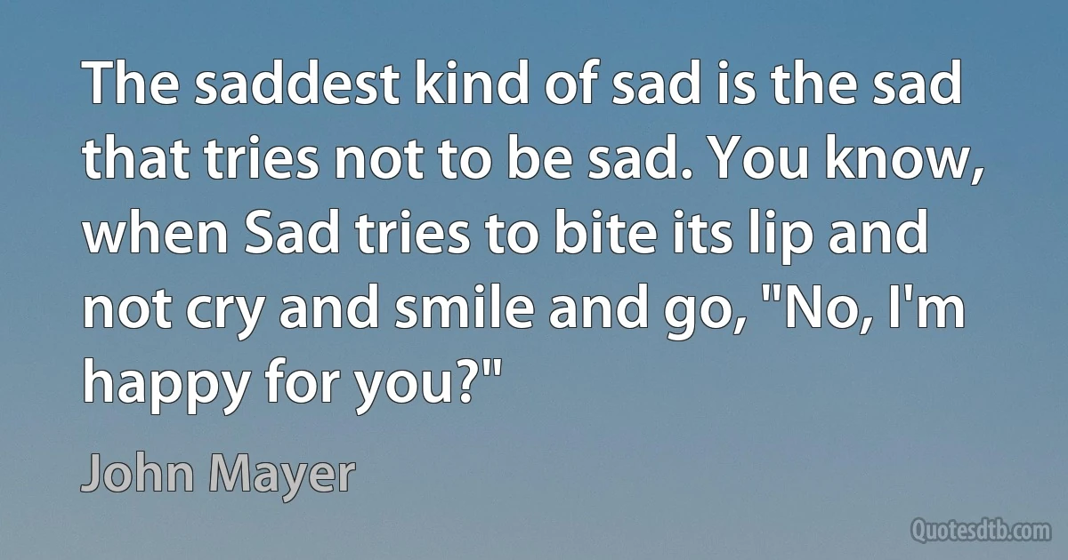 The saddest kind of sad is the sad that tries not to be sad. You know, when Sad tries to bite its lip and not cry and smile and go, "No, I'm happy for you?" (John Mayer)