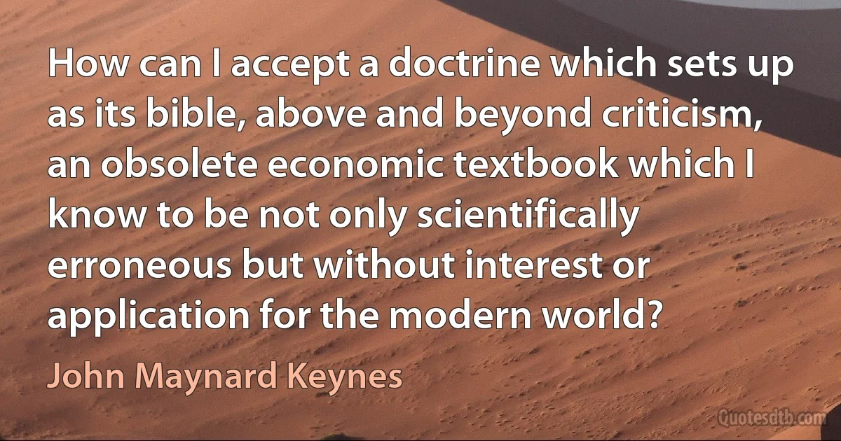 How can I accept a doctrine which sets up as its bible, above and beyond criticism, an obsolete economic textbook which I know to be not only scientifically erroneous but without interest or application for the modern world? (John Maynard Keynes)