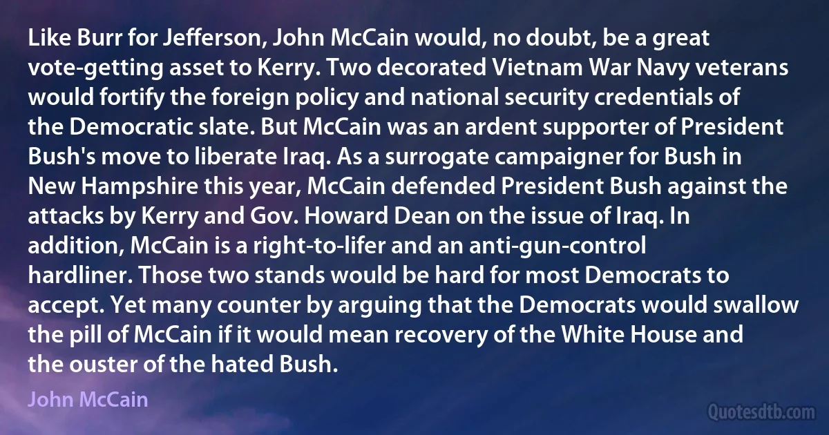 Like Burr for Jefferson, John McCain would, no doubt, be a great vote-getting asset to Kerry. Two decorated Vietnam War Navy veterans would fortify the foreign policy and national security credentials of the Democratic slate. But McCain was an ardent supporter of President Bush's move to liberate Iraq. As a surrogate campaigner for Bush in New Hampshire this year, McCain defended President Bush against the attacks by Kerry and Gov. Howard Dean on the issue of Iraq. In addition, McCain is a right-to-lifer and an anti-gun-control hardliner. Those two stands would be hard for most Democrats to accept. Yet many counter by arguing that the Democrats would swallow the pill of McCain if it would mean recovery of the White House and the ouster of the hated Bush. (John McCain)