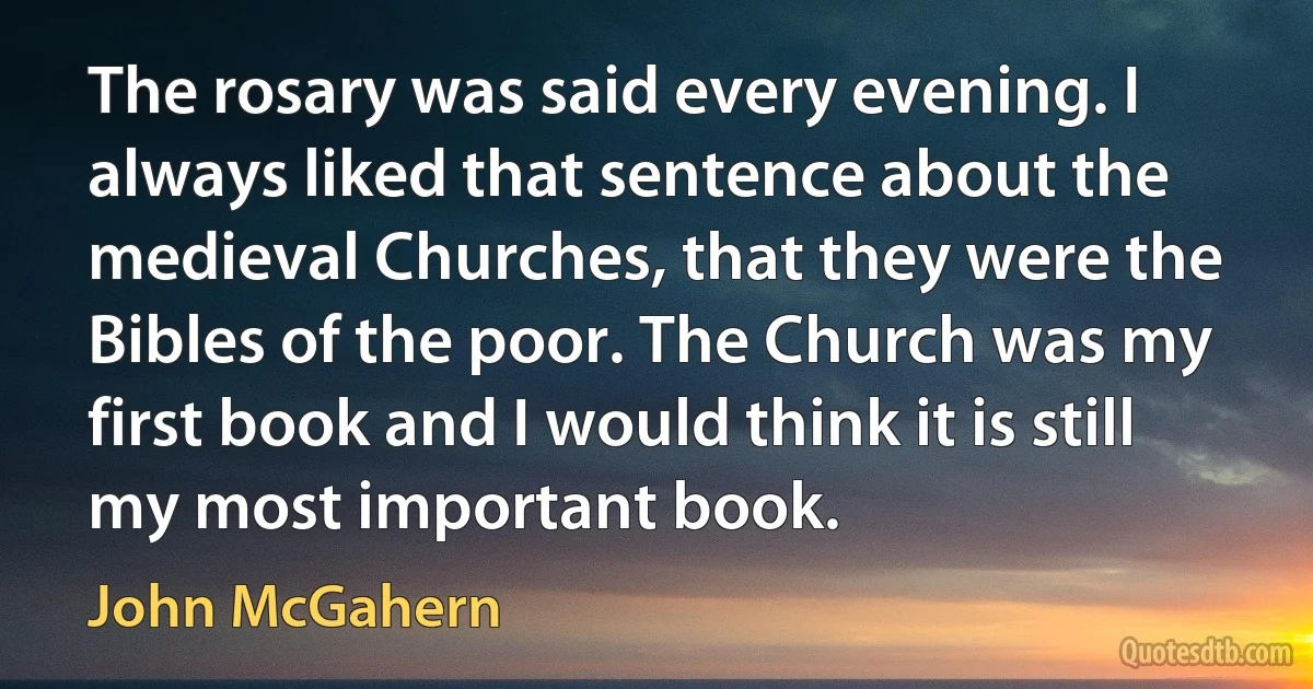 The rosary was said every evening. I always liked that sentence about the medieval Churches, that they were the Bibles of the poor. The Church was my first book and I would think it is still my most important book. (John McGahern)