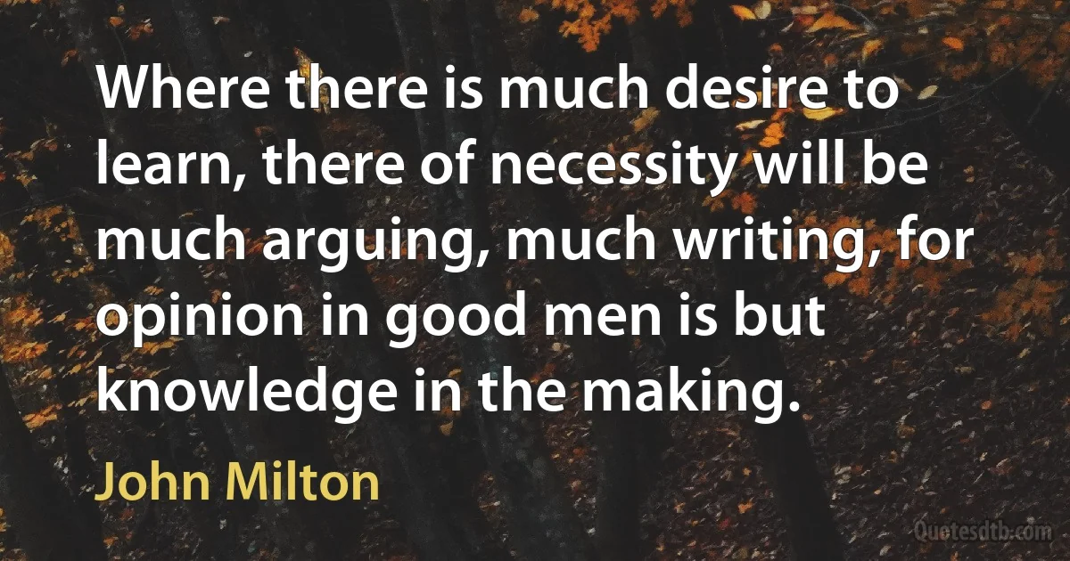 Where there is much desire to learn, there of necessity will be much arguing, much writing, for opinion in good men is but knowledge in the making. (John Milton)