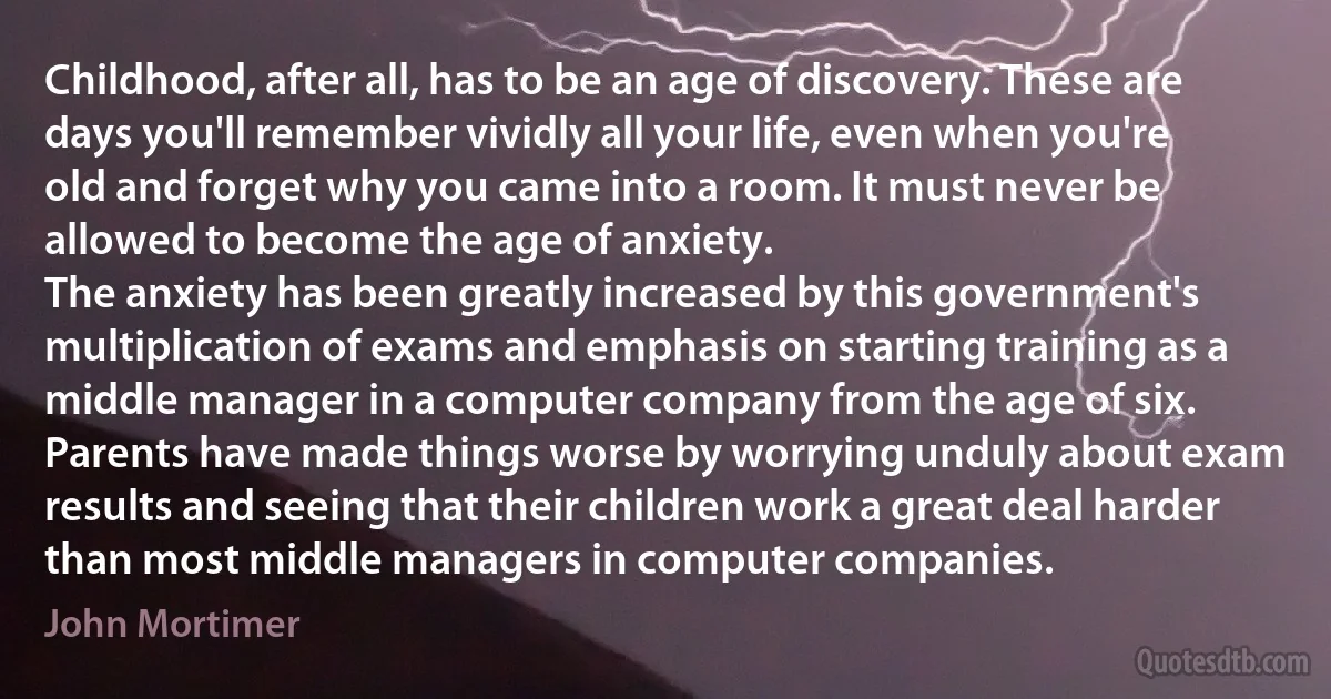 Childhood, after all, has to be an age of discovery. These are days you'll remember vividly all your life, even when you're old and forget why you came into a room. It must never be allowed to become the age of anxiety.
The anxiety has been greatly increased by this government's multiplication of exams and emphasis on starting training as a middle manager in a computer company from the age of six. Parents have made things worse by worrying unduly about exam results and seeing that their children work a great deal harder than most middle managers in computer companies. (John Mortimer)