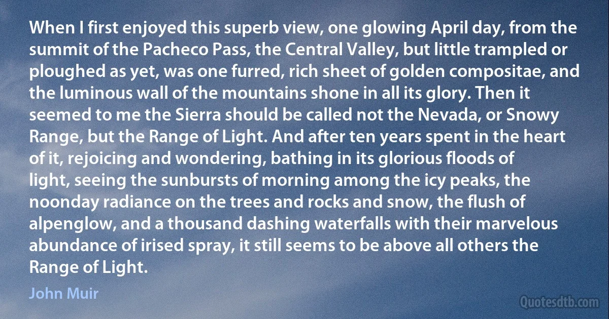 When I first enjoyed this superb view, one glowing April day, from the summit of the Pacheco Pass, the Central Valley, but little trampled or ploughed as yet, was one furred, rich sheet of golden compositae, and the luminous wall of the mountains shone in all its glory. Then it seemed to me the Sierra should be called not the Nevada, or Snowy Range, but the Range of Light. And after ten years spent in the heart of it, rejoicing and wondering, bathing in its glorious floods of light, seeing the sunbursts of morning among the icy peaks, the noonday radiance on the trees and rocks and snow, the flush of alpenglow, and a thousand dashing waterfalls with their marvelous abundance of irised spray, it still seems to be above all others the Range of Light. (John Muir)