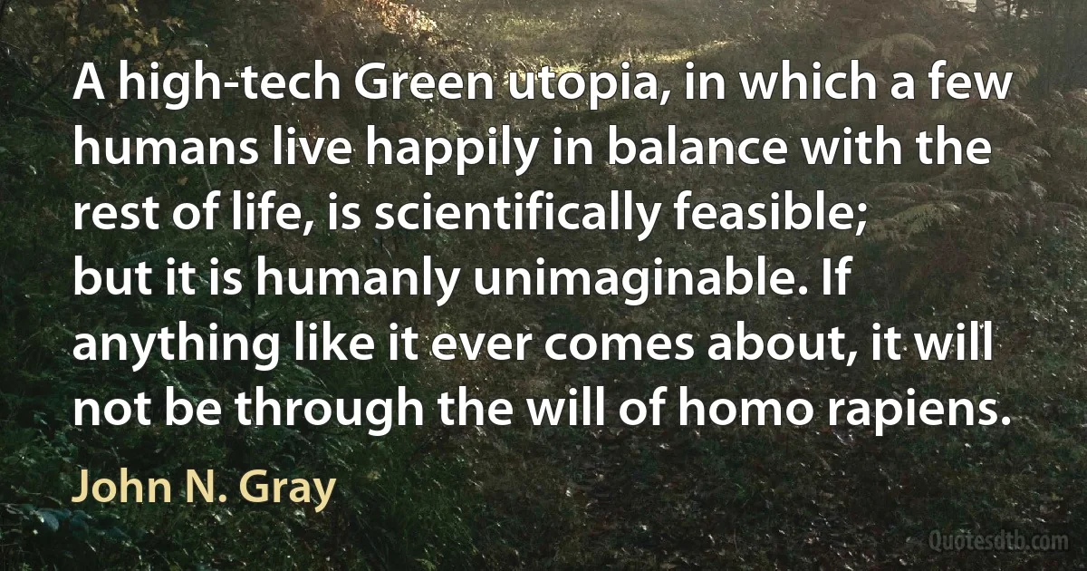 A high-tech Green utopia, in which a few humans live happily in balance with the rest of life, is scientifically feasible; but it is humanly unimaginable. If anything like it ever comes about, it will not be through the will of homo rapiens. (John N. Gray)