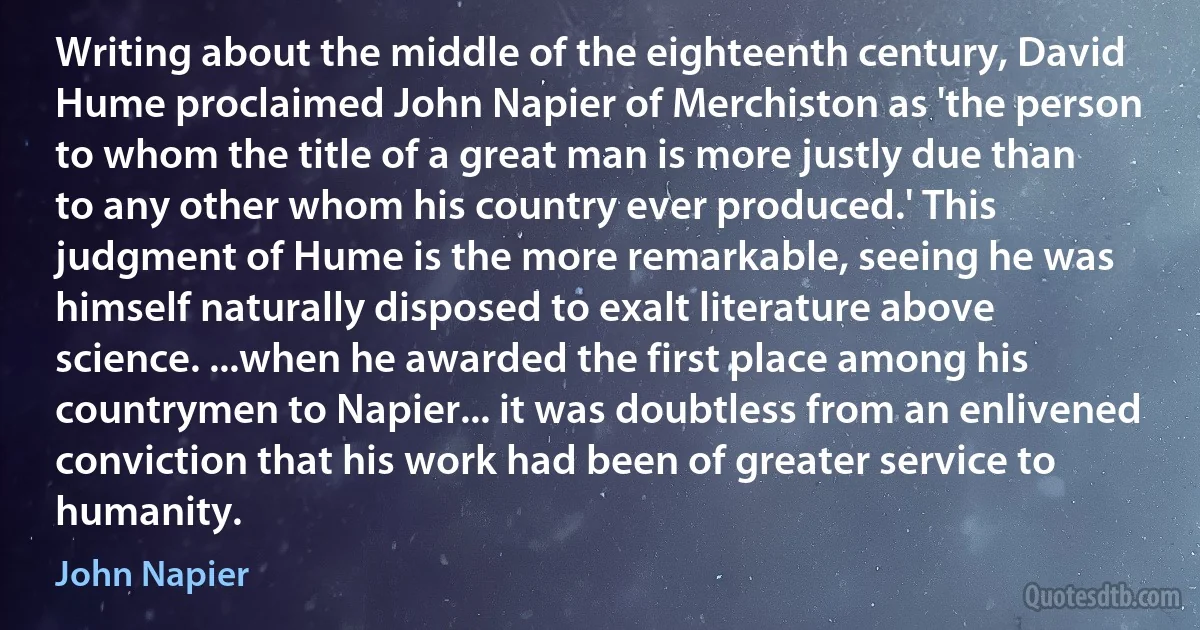 Writing about the middle of the eighteenth century, David Hume proclaimed John Napier of Merchiston as 'the person to whom the title of a great man is more justly due than to any other whom his country ever produced.' This judgment of Hume is the more remarkable, seeing he was himself naturally disposed to exalt literature above science. ...when he awarded the first place among his countrymen to Napier... it was doubtless from an enlivened conviction that his work had been of greater service to humanity. (John Napier)