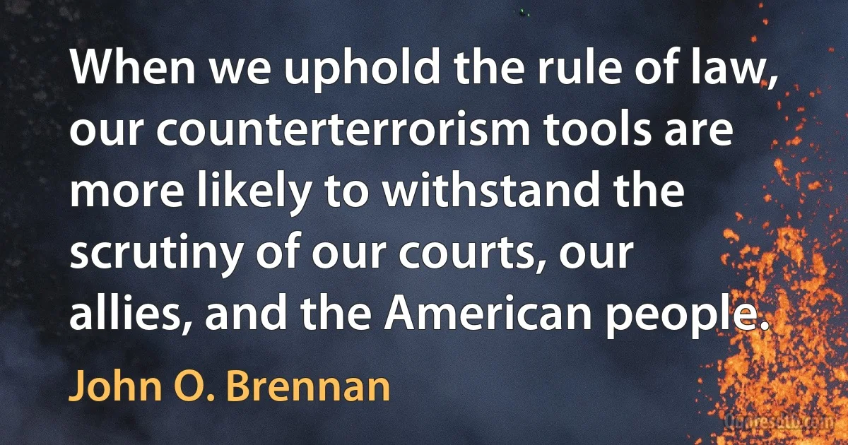 When we uphold the rule of law, our counterterrorism tools are more likely to withstand the scrutiny of our courts, our allies, and the American people. (John O. Brennan)