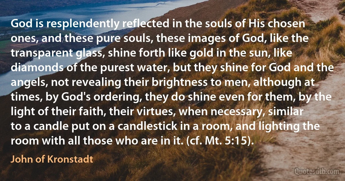 God is resplendently reflected in the souls of His chosen ones, and these pure souls, these images of God, like the transparent glass, shine forth like gold in the sun, like diamonds of the purest water, but they shine for God and the angels, not revealing their brightness to men, although at times, by God's ordering, they do shine even for them, by the light of their faith, their virtues, when necessary, similar to a candle put on a candlestick in a room, and lighting the room with all those who are in it. (cf. Mt. 5:15). (John of Kronstadt)