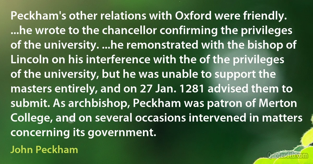 Peckham's other relations with Oxford were friendly. ...he wrote to the chancellor confirming the privileges of the university. ...he remonstrated with the bishop of Lincoln on his interference with the of the privileges of the university, but he was unable to support the masters entirely, and on 27 Jan. 1281 advised them to submit. As archbishop, Peckham was patron of Merton College, and on several occasions intervened in matters concerning its government. (John Peckham)