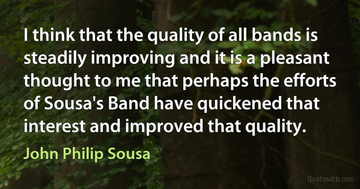 I think that the quality of all bands is steadily improving and it is a pleasant thought to me that perhaps the efforts of Sousa's Band have quickened that interest and improved that quality. (John Philip Sousa)