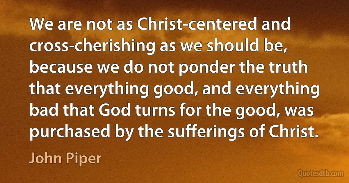 We are not as Christ-centered and cross-cherishing as we should be, because we do not ponder the truth that everything good, and everything bad that God turns for the good, was purchased by the sufferings of Christ. (John Piper)