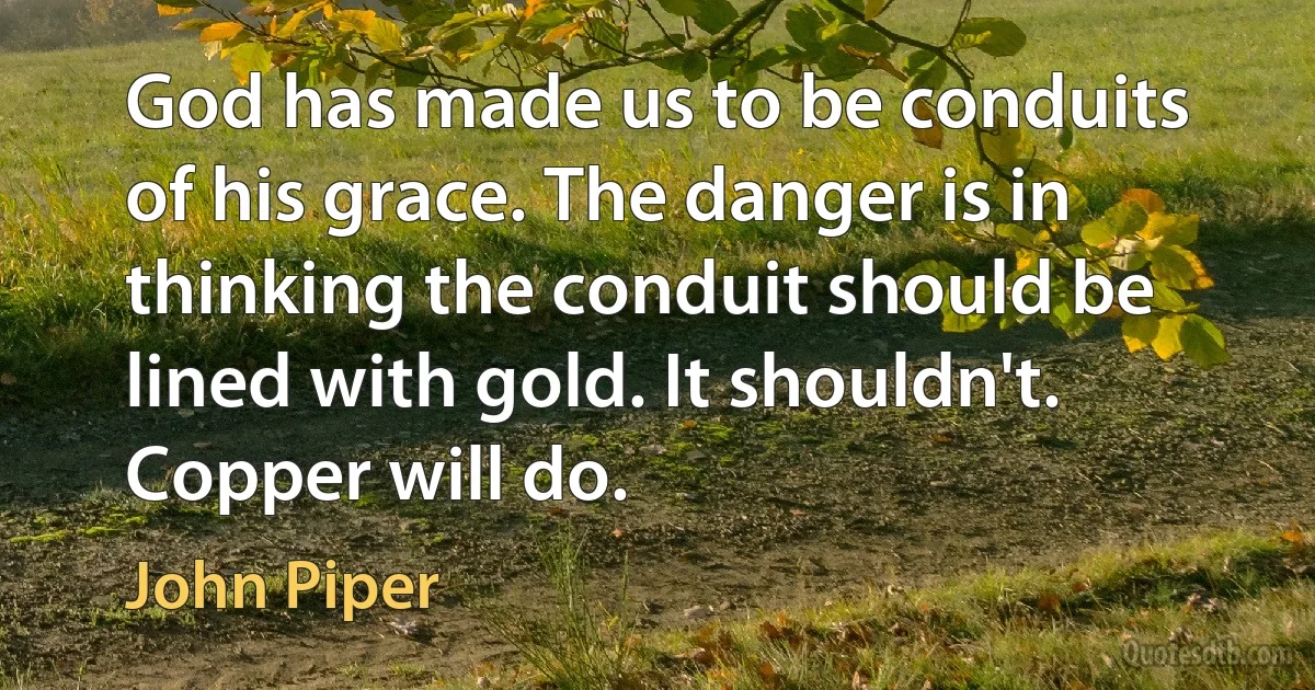 God has made us to be conduits of his grace. The danger is in thinking the conduit should be lined with gold. It shouldn't. Copper will do. (John Piper)