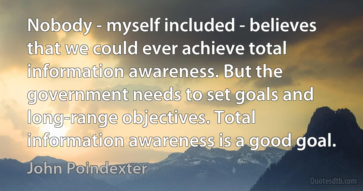 Nobody - myself included - believes that we could ever achieve total information awareness. But the government needs to set goals and long-range objectives. Total information awareness is a good goal. (John Poindexter)