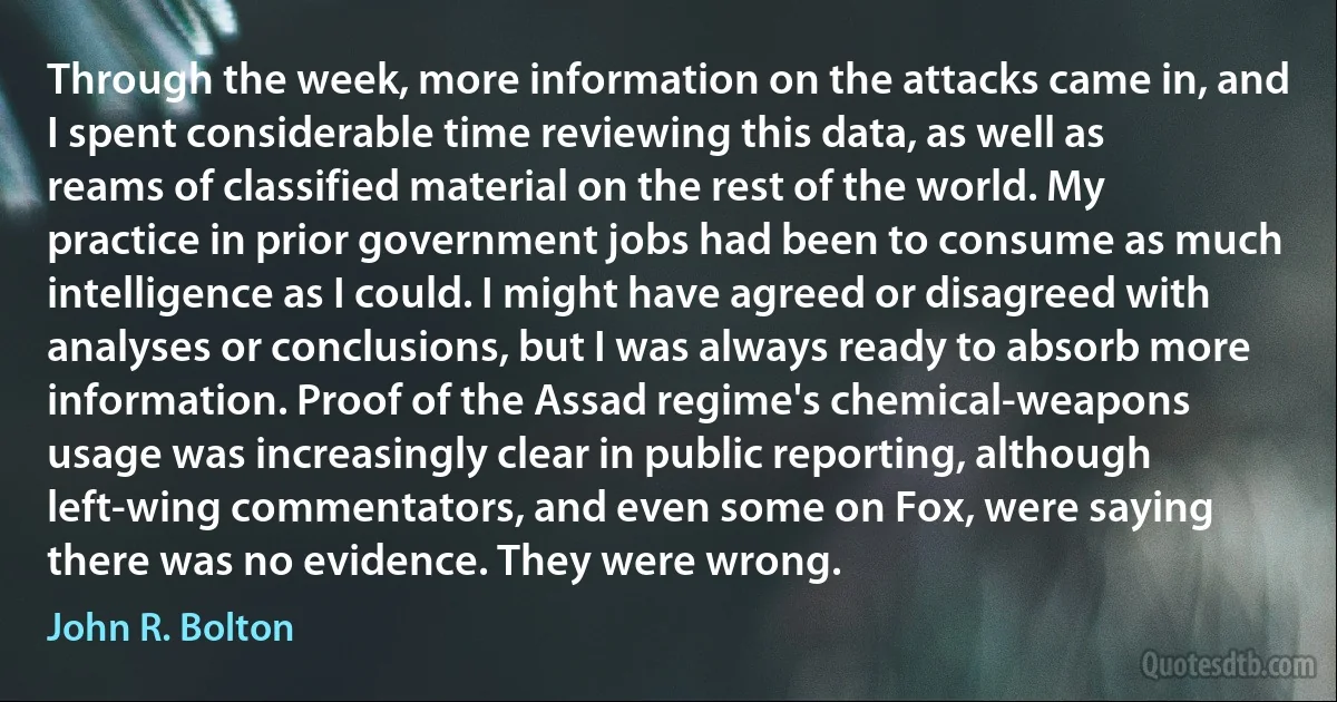 Through the week, more information on the attacks came in, and I spent considerable time reviewing this data, as well as reams of classified material on the rest of the world. My practice in prior government jobs had been to consume as much intelligence as I could. I might have agreed or disagreed with analyses or conclusions, but I was always ready to absorb more information. Proof of the Assad regime's chemical-weapons usage was increasingly clear in public reporting, although left-wing commentators, and even some on Fox, were saying there was no evidence. They were wrong. (John R. Bolton)