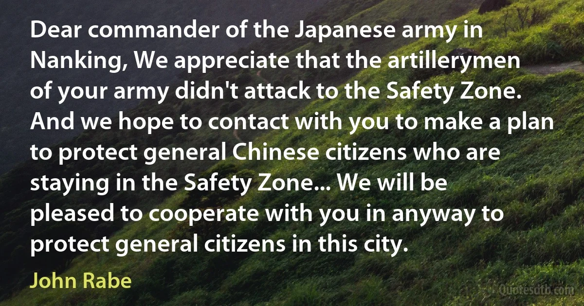 Dear commander of the Japanese army in Nanking, We appreciate that the artillerymen of your army didn't attack to the Safety Zone. And we hope to contact with you to make a plan to protect general Chinese citizens who are staying in the Safety Zone... We will be pleased to cooperate with you in anyway to protect general citizens in this city. (John Rabe)