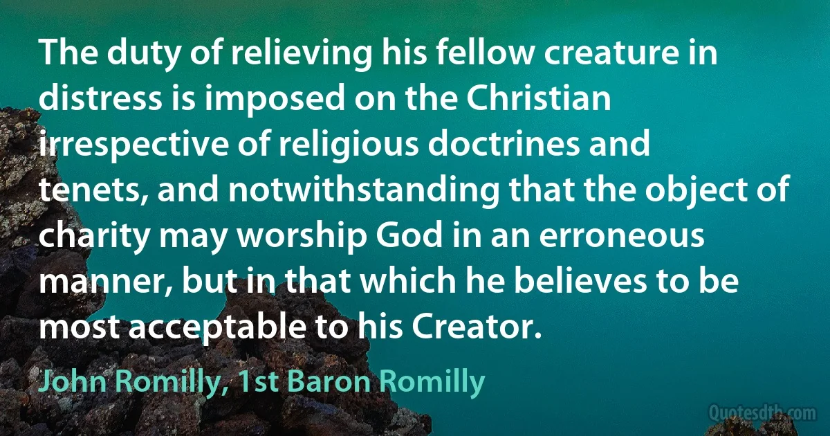 The duty of relieving his fellow creature in distress is imposed on the Christian irrespective of religious doctrines and tenets, and notwithstanding that the object of charity may worship God in an erroneous manner, but in that which he believes to be most acceptable to his Creator. (John Romilly, 1st Baron Romilly)