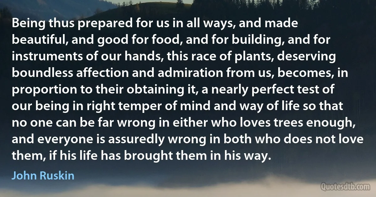 Being thus prepared for us in all ways, and made beautiful, and good for food, and for building, and for instruments of our hands, this race of plants, deserving boundless affection and admiration from us, becomes, in proportion to their obtaining it, a nearly perfect test of our being in right temper of mind and way of life so that no one can be far wrong in either who loves trees enough, and everyone is assuredly wrong in both who does not love them, if his life has brought them in his way. (John Ruskin)