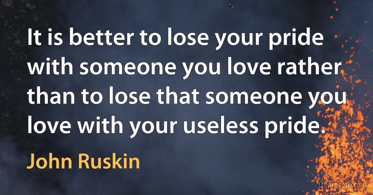 It is better to lose your pride with someone you love rather than to lose that someone you love with your useless pride. (John Ruskin)