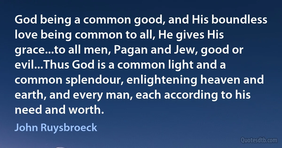 God being a common good, and His boundless love being common to all, He gives His grace...to all men, Pagan and Jew, good or evil...Thus God is a common light and a common splendour, enlightening heaven and earth, and every man, each according to his need and worth. (John Ruysbroeck)