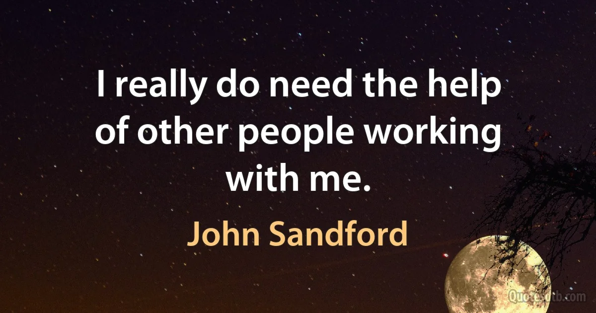 I really do need the help of other people working with me. (John Sandford)