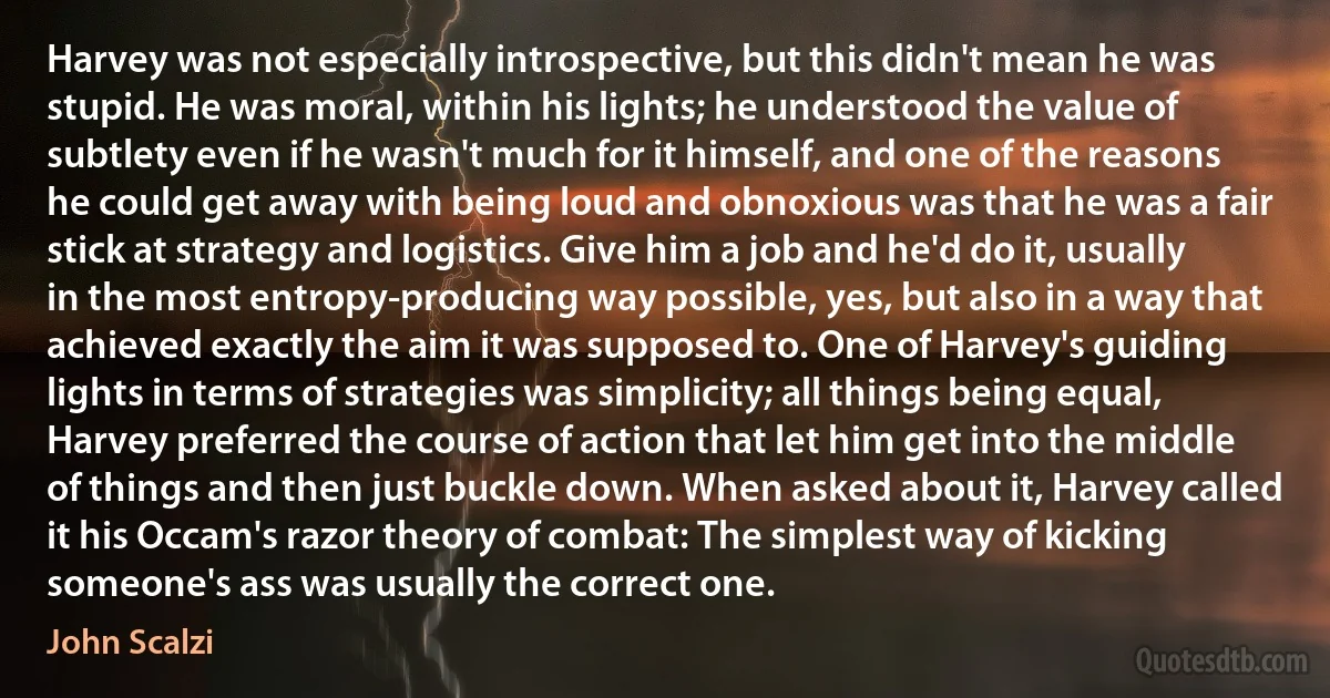 Harvey was not especially introspective, but this didn't mean he was stupid. He was moral, within his lights; he understood the value of subtlety even if he wasn't much for it himself, and one of the reasons he could get away with being loud and obnoxious was that he was a fair stick at strategy and logistics. Give him a job and he'd do it, usually in the most entropy-producing way possible, yes, but also in a way that achieved exactly the aim it was supposed to. One of Harvey's guiding lights in terms of strategies was simplicity; all things being equal, Harvey preferred the course of action that let him get into the middle of things and then just buckle down. When asked about it, Harvey called it his Occam's razor theory of combat: The simplest way of kicking someone's ass was usually the correct one. (John Scalzi)