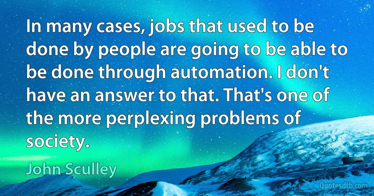 In many cases, jobs that used to be done by people are going to be able to be done through automation. I don't have an answer to that. That's one of the more perplexing problems of society. (John Sculley)