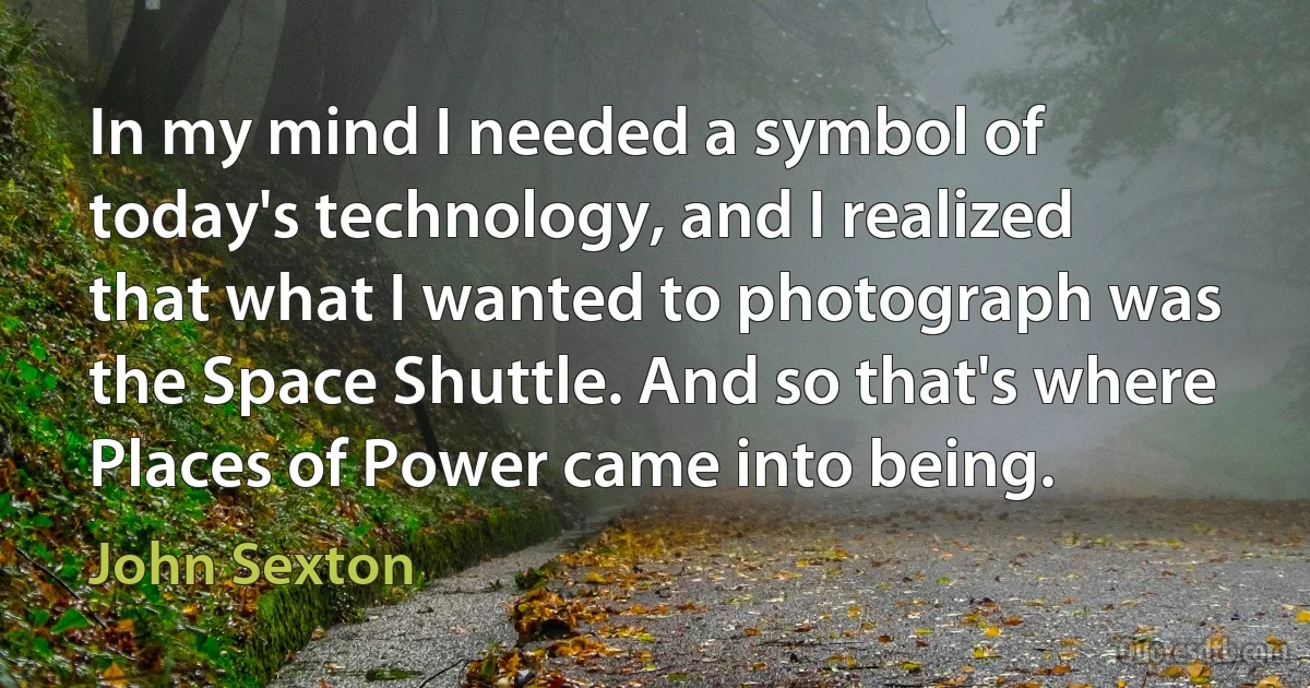 In my mind I needed a symbol of today's technology, and I realized that what I wanted to photograph was the Space Shuttle. And so that's where Places of Power came into being. (John Sexton)