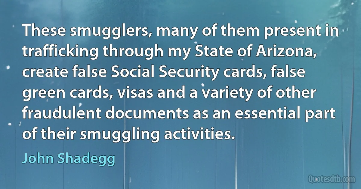 These smugglers, many of them present in trafficking through my State of Arizona, create false Social Security cards, false green cards, visas and a variety of other fraudulent documents as an essential part of their smuggling activities. (John Shadegg)