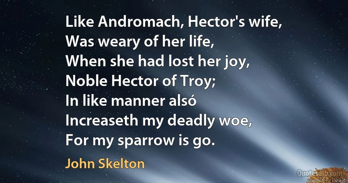 Like Andromach, Hector's wife,
Was weary of her life,
When she had lost her joy,
Noble Hector of Troy;
In like manner alsó
Increaseth my deadly woe,
For my sparrow is go. (John Skelton)