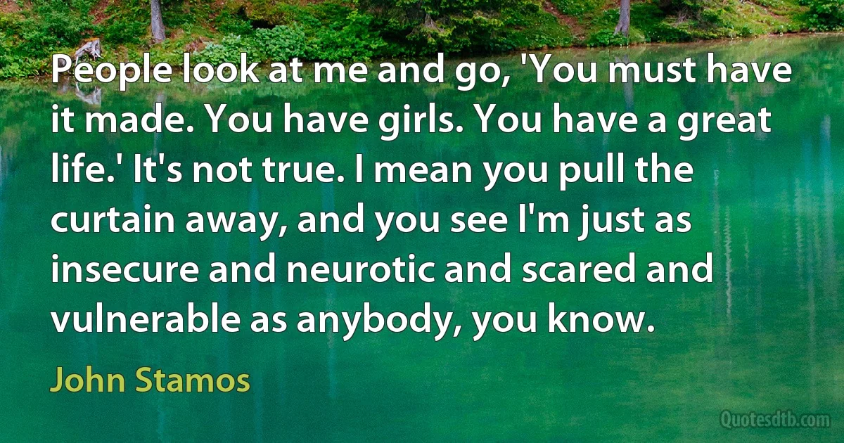 People look at me and go, 'You must have it made. You have girls. You have a great life.' It's not true. I mean you pull the curtain away, and you see I'm just as insecure and neurotic and scared and vulnerable as anybody, you know. (John Stamos)