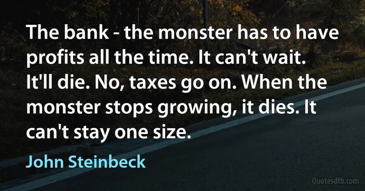 The bank - the monster has to have profits all the time. It can't wait. It'll die. No, taxes go on. When the monster stops growing, it dies. It can't stay one size. (John Steinbeck)