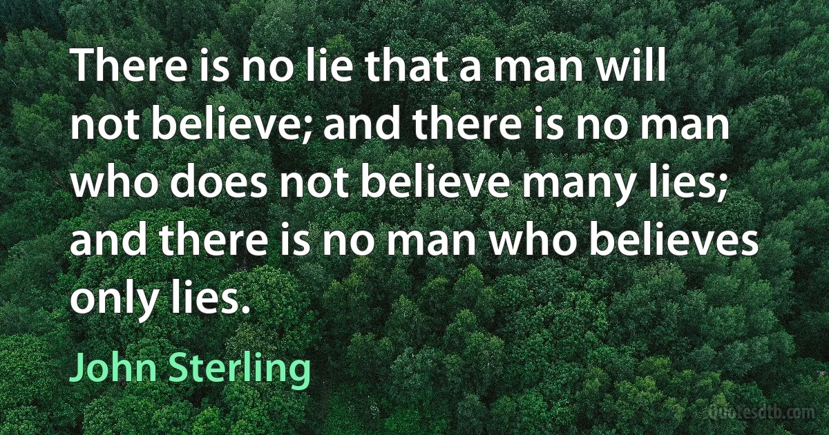 There is no lie that a man will not believe; and there is no man who does not believe many lies; and there is no man who believes only lies. (John Sterling)