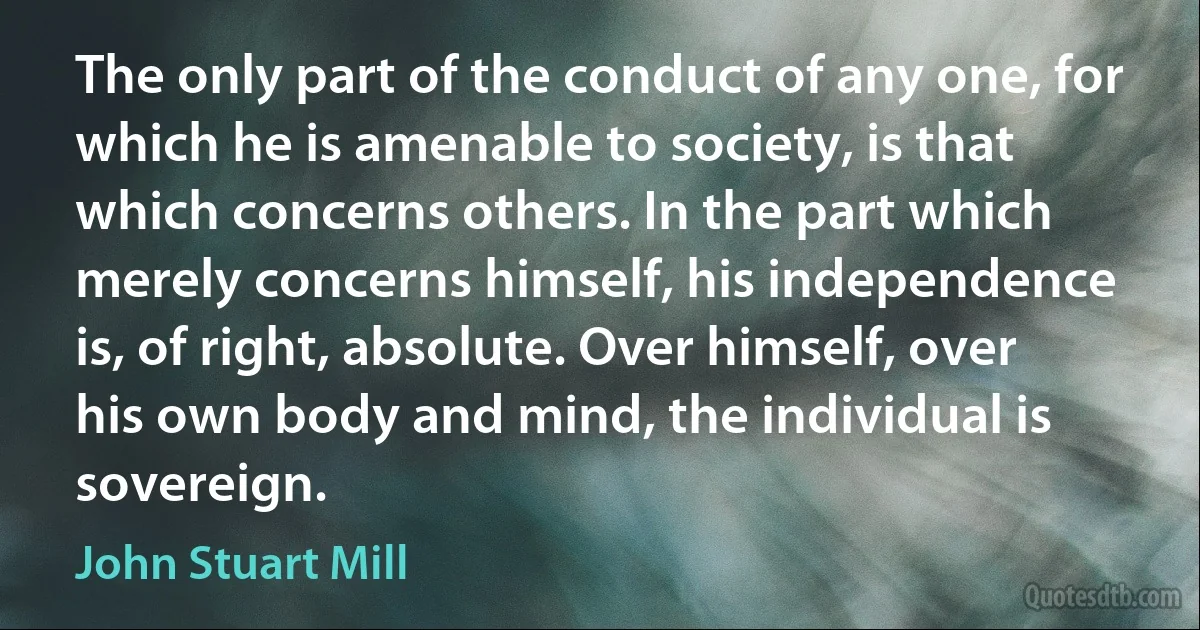 The only part of the conduct of any one, for which he is amenable to society, is that which concerns others. In the part which merely concerns himself, his independence is, of right, absolute. Over himself, over his own body and mind, the individual is sovereign. (John Stuart Mill)