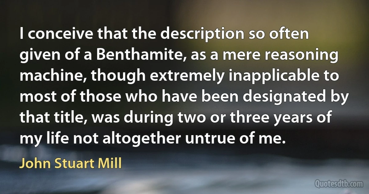 I conceive that the description so often given of a Benthamite, as a mere reasoning machine, though extremely inapplicable to most of those who have been designated by that title, was during two or three years of my life not altogether untrue of me. (John Stuart Mill)