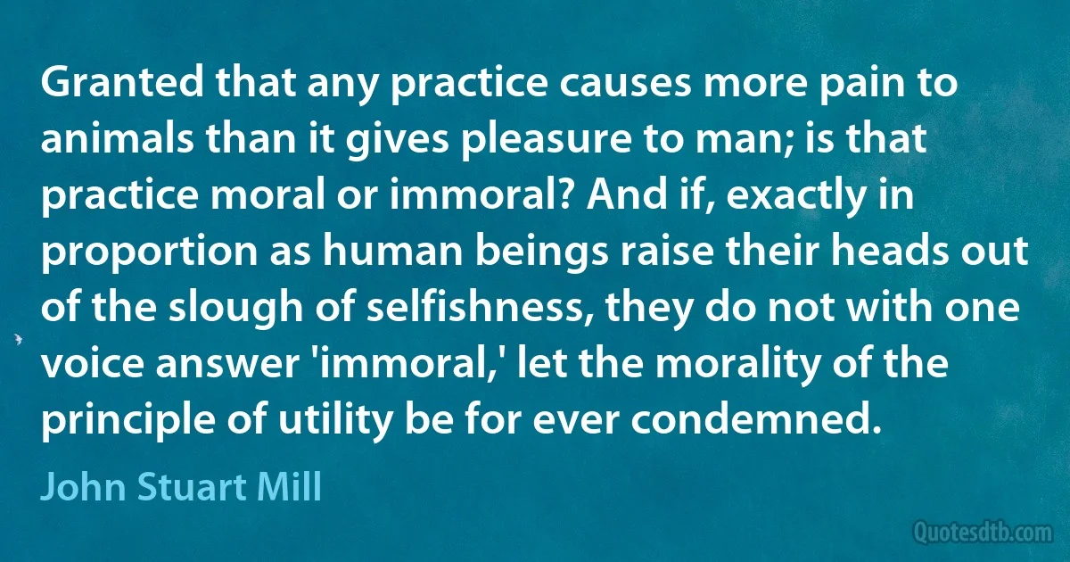 Granted that any practice causes more pain to animals than it gives pleasure to man; is that practice moral or immoral? And if, exactly in proportion as human beings raise their heads out of the slough of selfishness, they do not with one voice answer 'immoral,' let the morality of the principle of utility be for ever condemned. (John Stuart Mill)