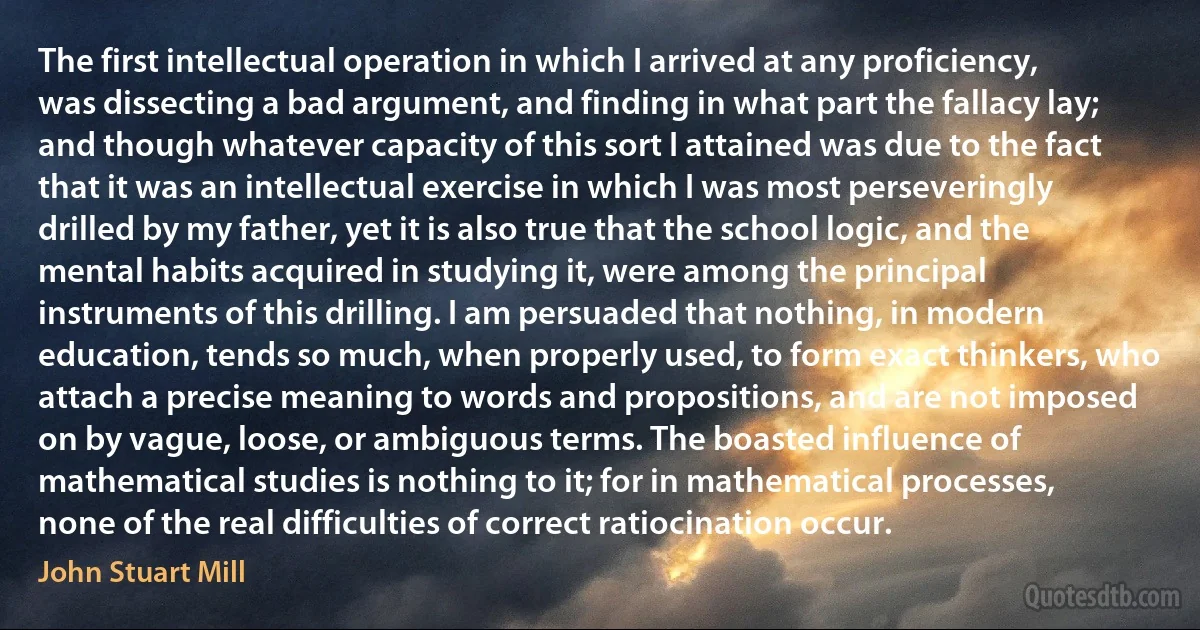 The first intellectual operation in which I arrived at any proficiency, was dissecting a bad argument, and finding in what part the fallacy lay; and though whatever capacity of this sort I attained was due to the fact that it was an intellectual exercise in which I was most perseveringly drilled by my father, yet it is also true that the school logic, and the mental habits acquired in studying it, were among the principal instruments of this drilling. I am persuaded that nothing, in modern education, tends so much, when properly used, to form exact thinkers, who attach a precise meaning to words and propositions, and are not imposed on by vague, loose, or ambiguous terms. The boasted influence of mathematical studies is nothing to it; for in mathematical processes, none of the real difficulties of correct ratiocination occur. (John Stuart Mill)