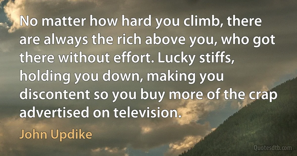 No matter how hard you climb, there are always the rich above you, who got there without effort. Lucky stiffs, holding you down, making you discontent so you buy more of the crap advertised on television. (John Updike)