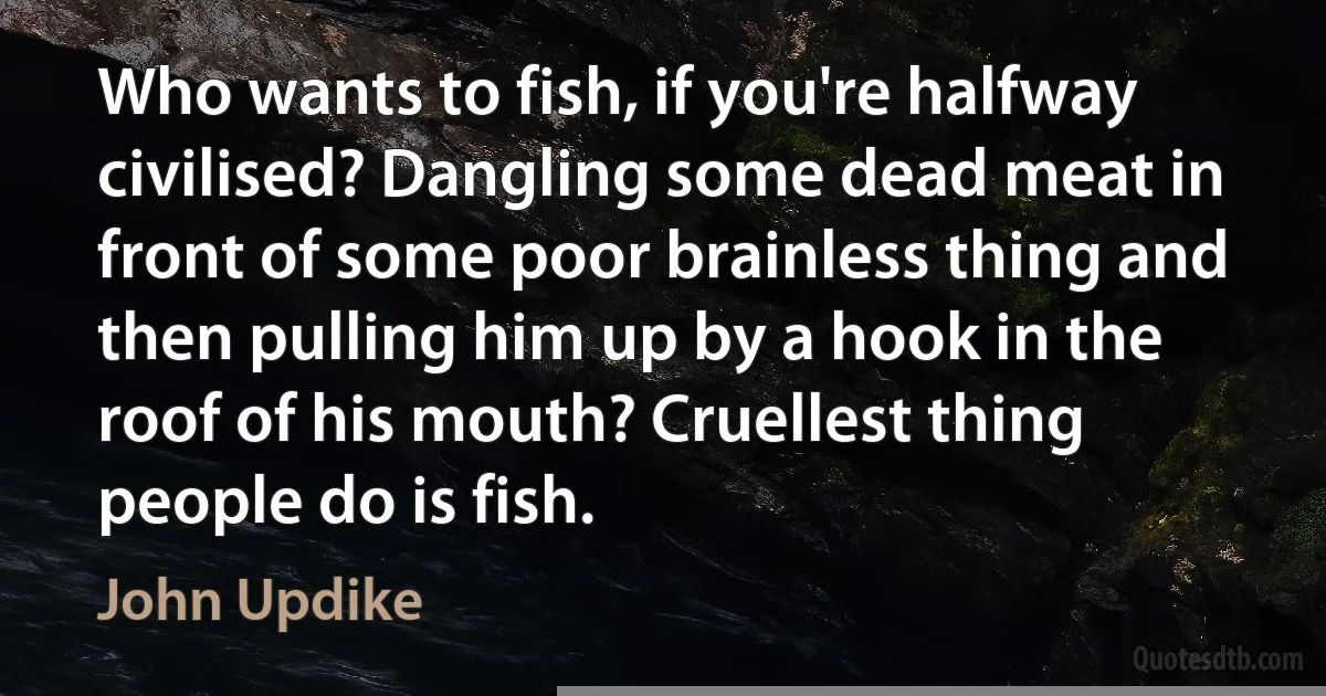 Who wants to fish, if you're halfway civilised? Dangling some dead meat in front of some poor brainless thing and then pulling him up by a hook in the roof of his mouth? Cruellest thing people do is fish. (John Updike)