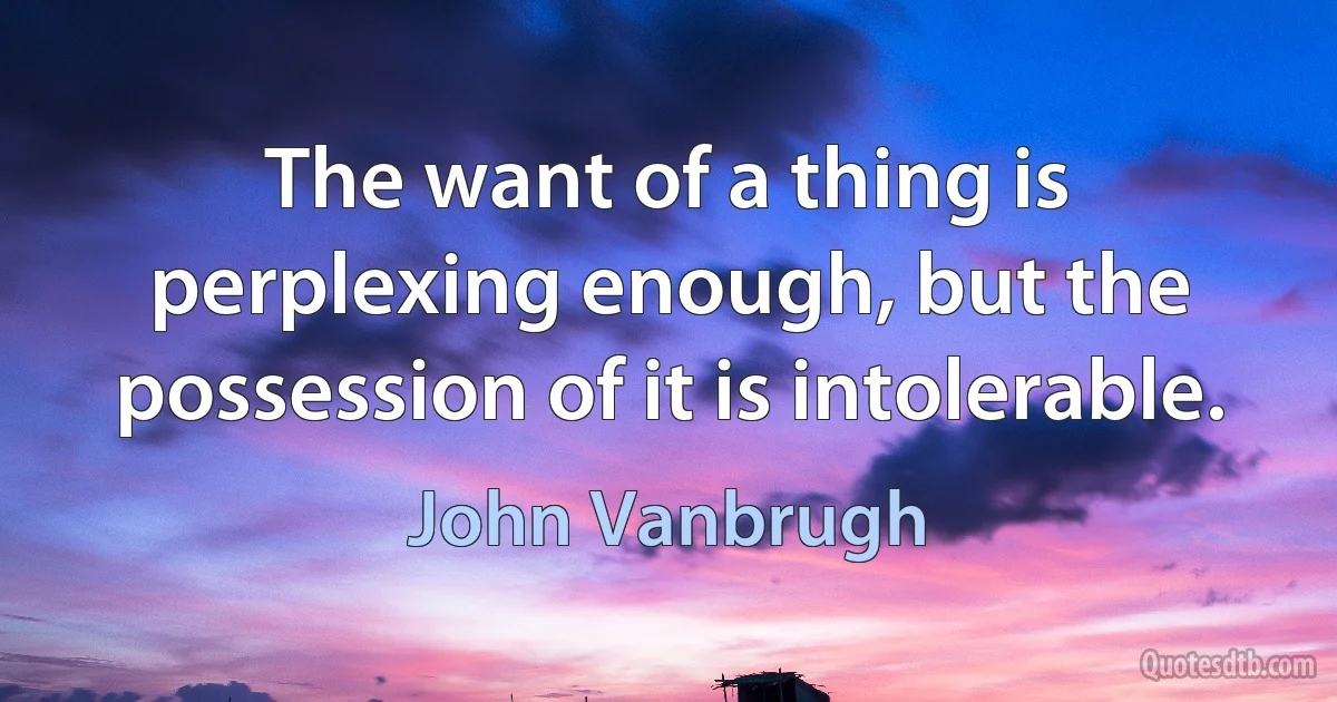 The want of a thing is perplexing enough, but the possession of it is intolerable. (John Vanbrugh)