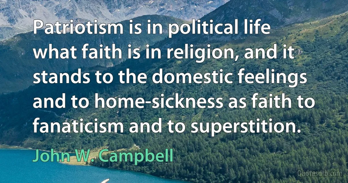 Patriotism is in political life what faith is in religion, and it stands to the domestic feelings and to home-sickness as faith to fanaticism and to superstition. (John W. Campbell)