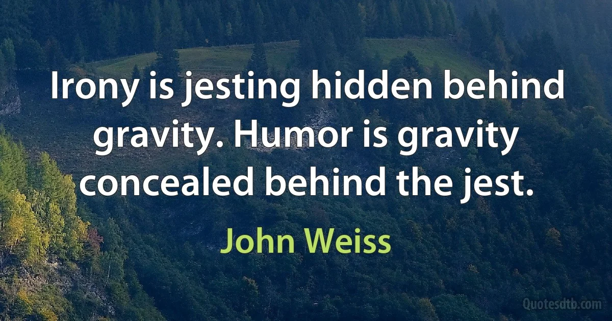 Irony is jesting hidden behind gravity. Humor is gravity concealed behind the jest. (John Weiss)