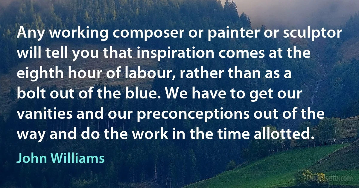 Any working composer or painter or sculptor will tell you that inspiration comes at the eighth hour of labour, rather than as a bolt out of the blue. We have to get our vanities and our preconceptions out of the way and do the work in the time allotted. (John Williams)