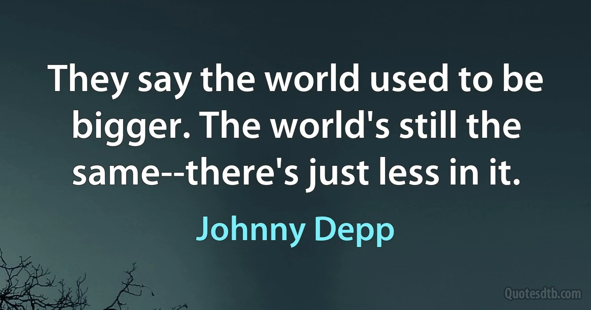 They say the world used to be bigger. The world's still the same--there's just less in it. (Johnny Depp)