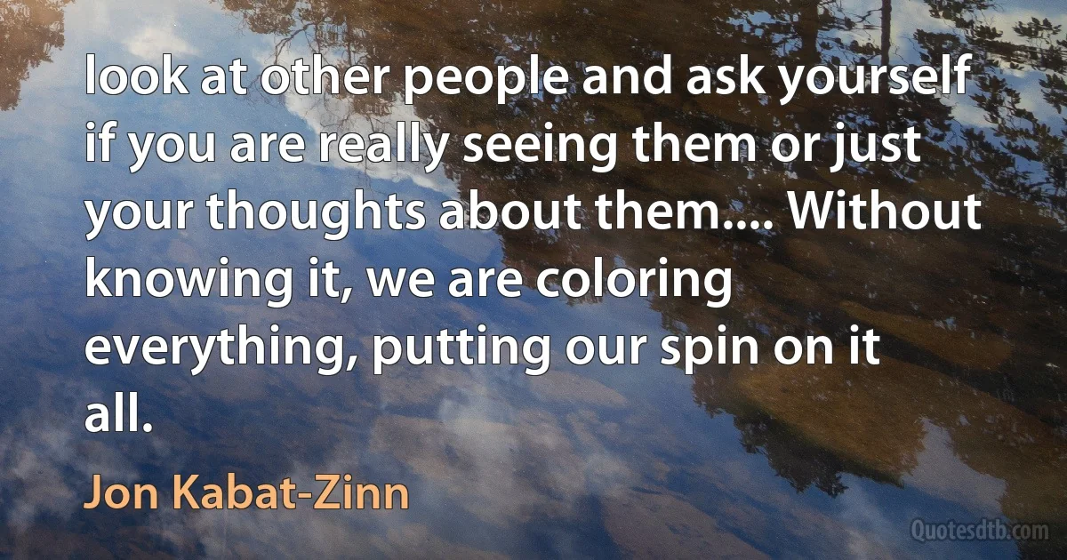 look at other people and ask yourself if you are really seeing them or just your thoughts about them.... Without knowing it, we are coloring everything, putting our spin on it all. (Jon Kabat-Zinn)