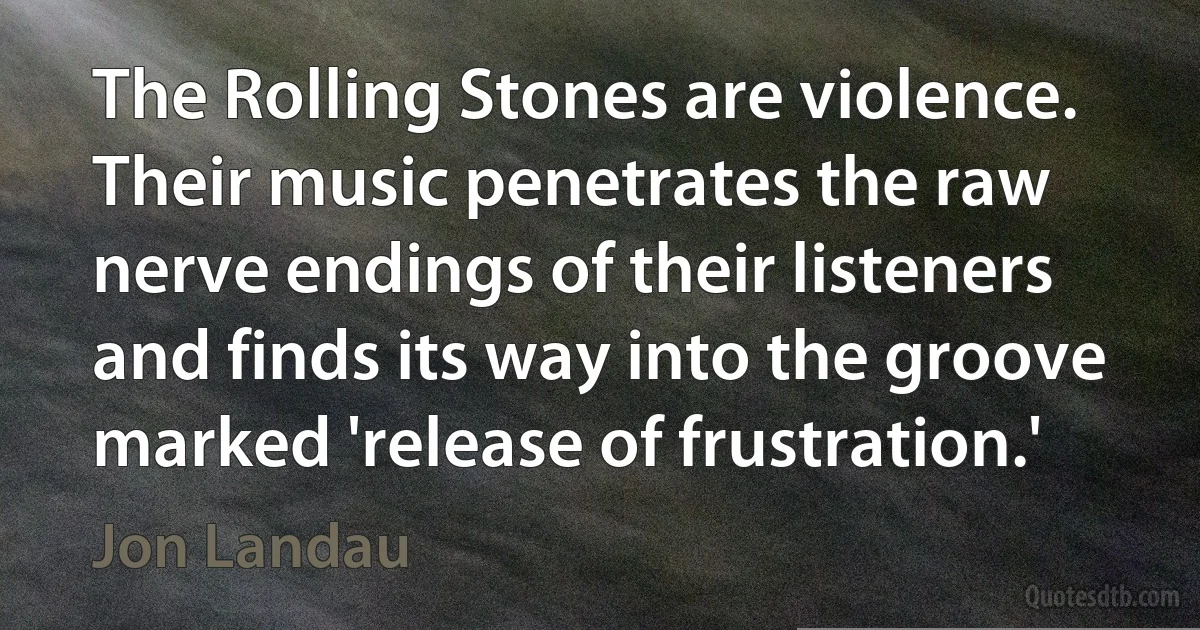 The Rolling Stones are violence. Their music penetrates the raw nerve endings of their listeners and finds its way into the groove marked 'release of frustration.' (Jon Landau)