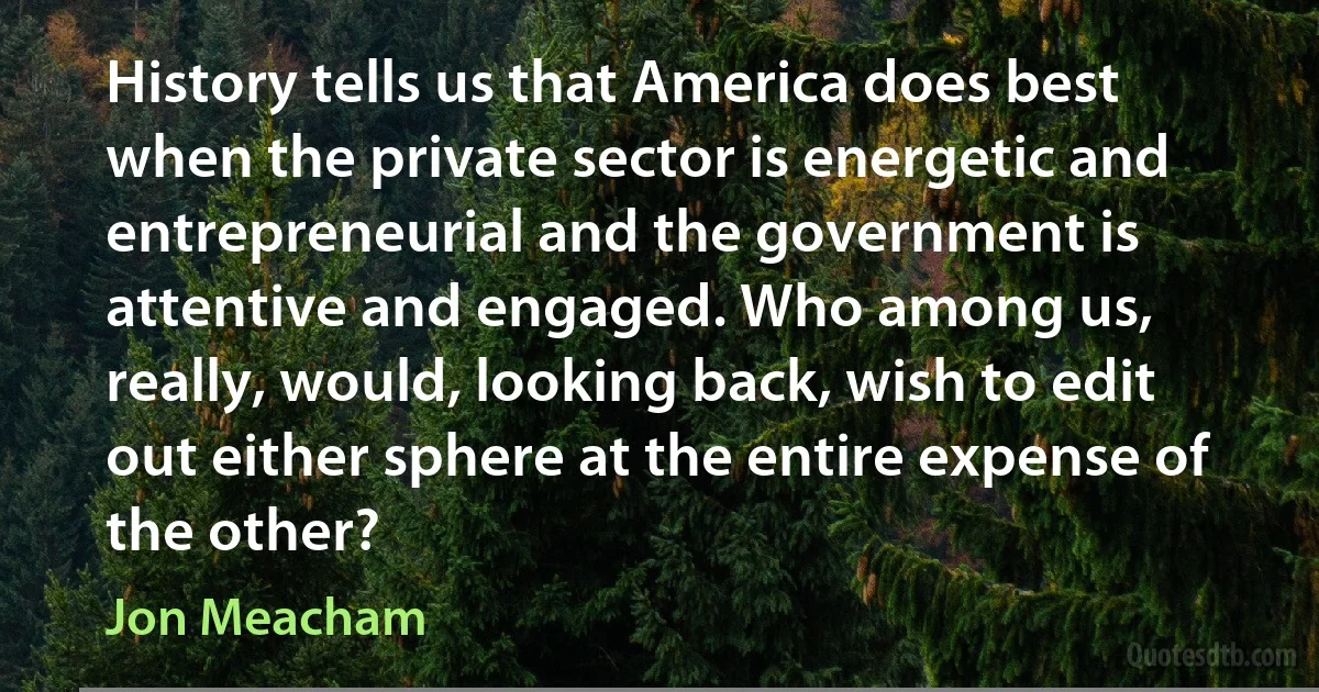 History tells us that America does best when the private sector is energetic and entrepreneurial and the government is attentive and engaged. Who among us, really, would, looking back, wish to edit out either sphere at the entire expense of the other? (Jon Meacham)