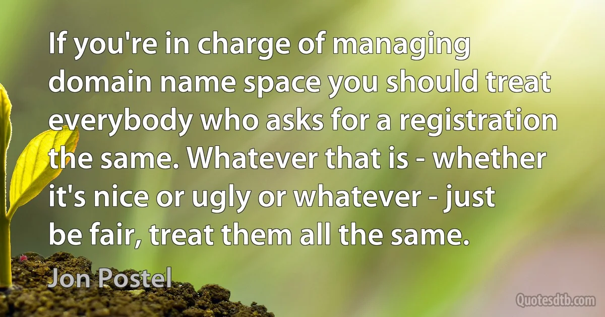 If you're in charge of managing domain name space you should treat everybody who asks for a registration the same. Whatever that is - whether it's nice or ugly or whatever - just be fair, treat them all the same. (Jon Postel)