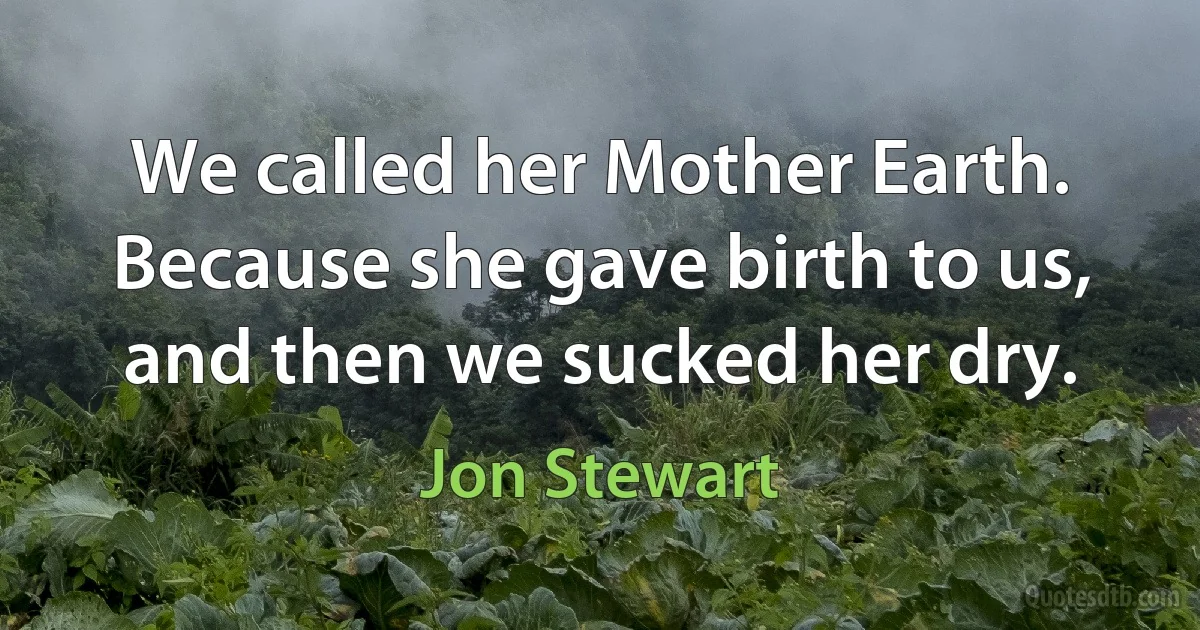 We called her Mother Earth. Because she gave birth to us, and then we sucked her dry. (Jon Stewart)