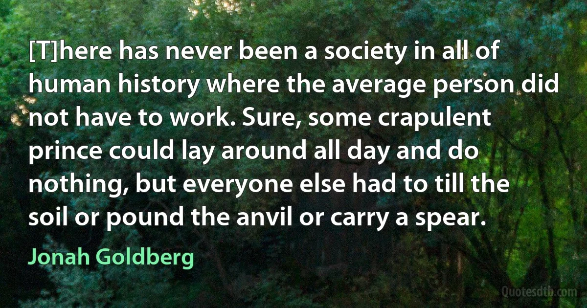 [T]here has never been a society in all of human history where the average person did not have to work. Sure, some crapulent prince could lay around all day and do nothing, but everyone else had to till the soil or pound the anvil or carry a spear. (Jonah Goldberg)