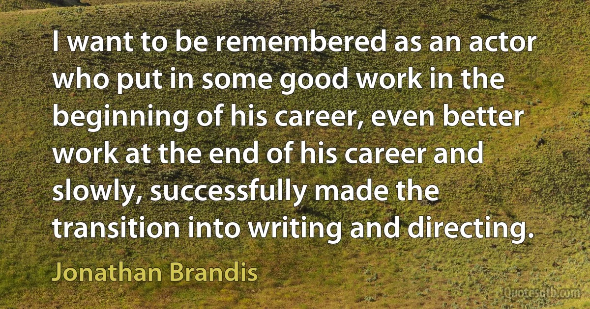 I want to be remembered as an actor who put in some good work in the beginning of his career, even better work at the end of his career and slowly, successfully made the transition into writing and directing. (Jonathan Brandis)