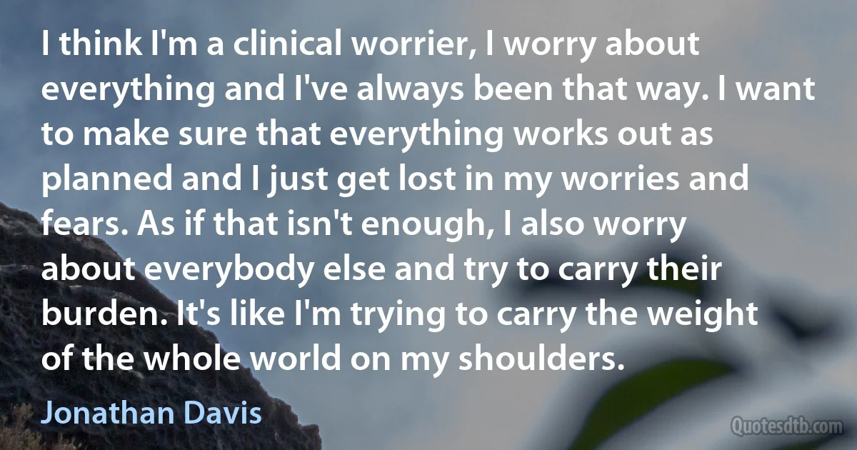 I think I'm a clinical worrier, I worry about everything and I've always been that way. I want to make sure that everything works out as planned and I just get lost in my worries and fears. As if that isn't enough, I also worry about everybody else and try to carry their burden. It's like I'm trying to carry the weight of the whole world on my shoulders. (Jonathan Davis)